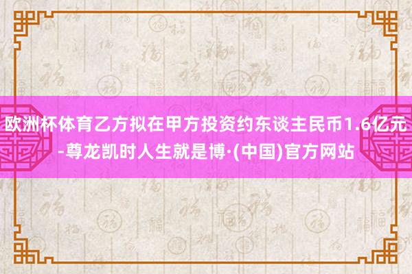 欧洲杯体育乙方拟在甲方投资约东谈主民币1.6亿元-尊龙凯时人生就是博·(中国)官方网站