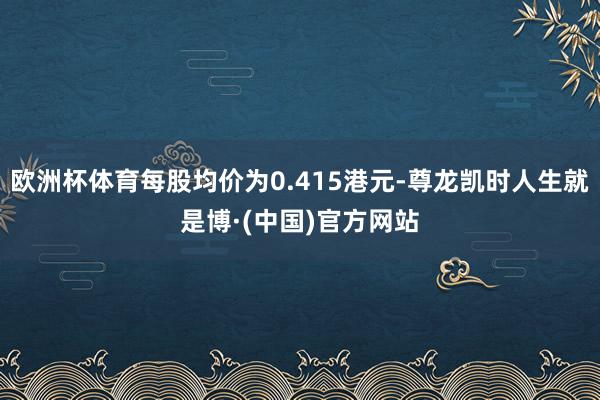 欧洲杯体育每股均价为0.415港元-尊龙凯时人生就是博·(中国)官方网站