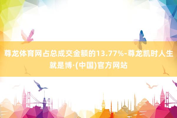 尊龙体育网占总成交金额的13.77%-尊龙凯时人生就是博·(中国)官方网站