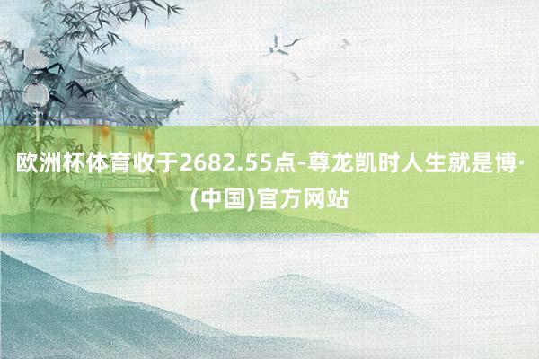 欧洲杯体育收于2682.55点-尊龙凯时人生就是博·(中国)官方网站