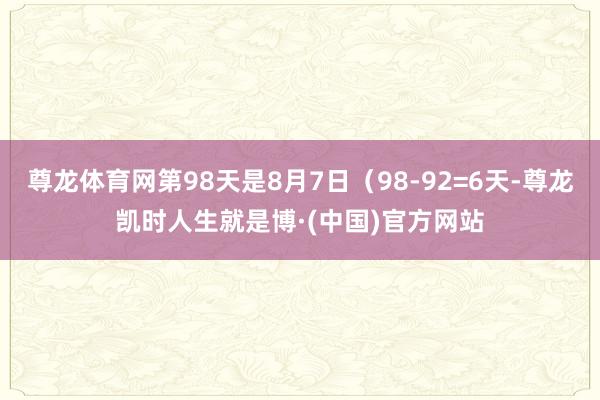 尊龙体育网第98天是8月7日（98-92=6天-尊龙凯时人生就是博·(中国)官方网站