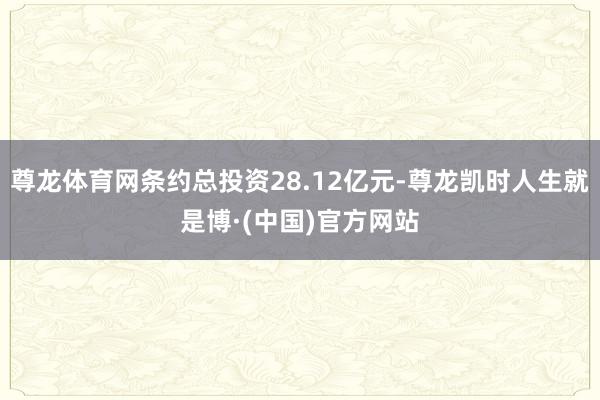 尊龙体育网条约总投资28.12亿元-尊龙凯时人生就是博·(中国)官方网站