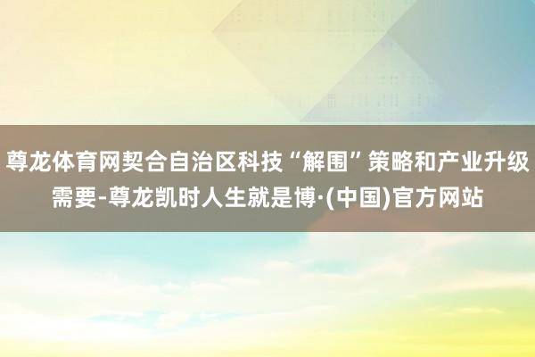 尊龙体育网契合自治区科技“解围”策略和产业升级需要-尊龙凯时人生就是博·(中国)官方网站