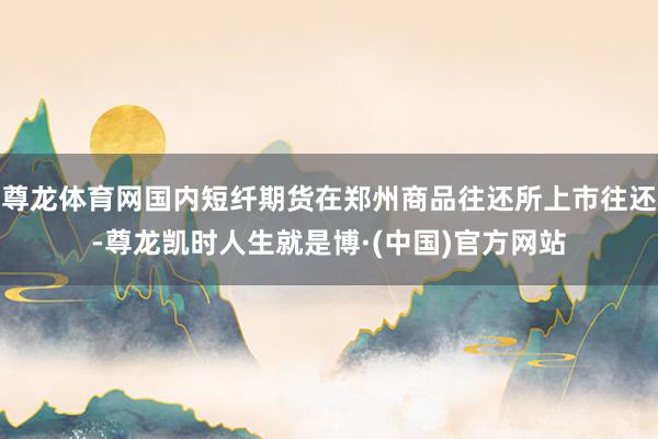 尊龙体育网国内短纤期货在郑州商品往还所上市往还-尊龙凯时人生就是博·(中国)官方网站