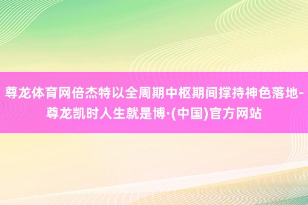 尊龙体育网倍杰特以全周期中枢期间撑持神色落地-尊龙凯时人生就是博·(中国)官方网站
