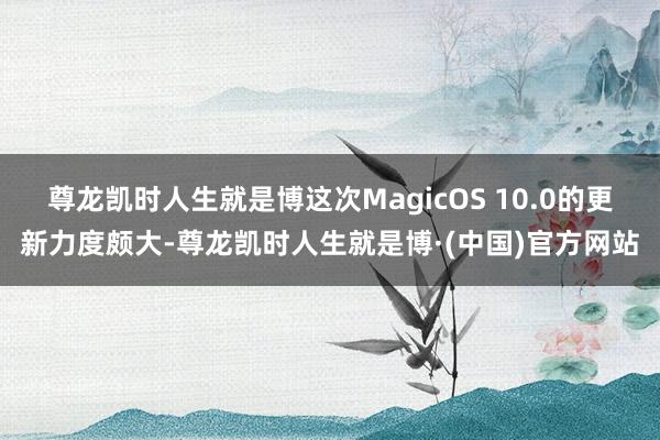尊龙凯时人生就是博这次MagicOS 10.0的更新力度颇大-尊龙凯时人生就是博·(中国)官方网站
