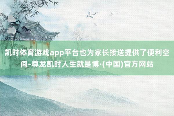 凯时体育游戏app平台也为家长接送提供了便利空间-尊龙凯时人生就是博·(中国)官方网站