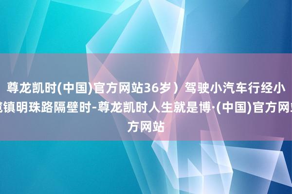 尊龙凯时(中国)官方网站36岁）驾驶小汽车行经小榄镇明珠路隔壁时-尊龙凯时人生就是博·(中国)官方网站