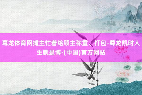 尊龙体育网摊主忙着给顾主称重、打包-尊龙凯时人生就是博·(中国)官方网站
