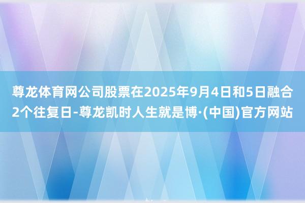 尊龙体育网公司股票在2025年9月4日和5日融合2个往复日-尊龙凯时人生就是博·(中国)官方网站