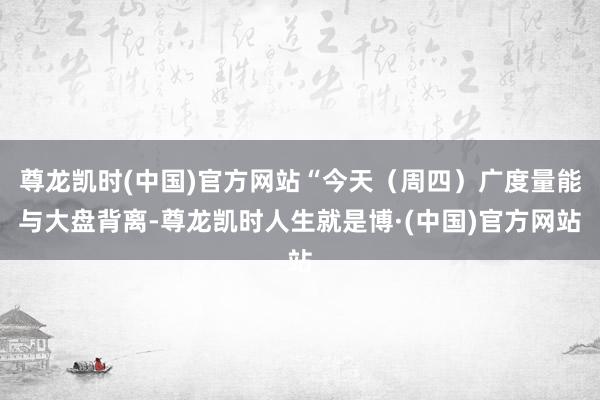 尊龙凯时(中国)官方网站“今天（周四）广度量能与大盘背离-尊龙凯时人生就是博·(中国)官方网站