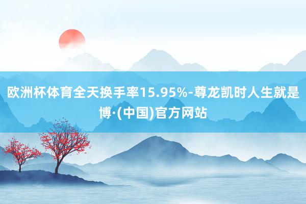 欧洲杯体育全天换手率15.95%-尊龙凯时人生就是博·(中国)官方网站