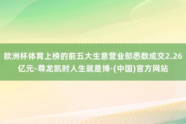 欧洲杯体育上榜的前五大生意营业部悉数成交2.26亿元-尊龙凯时人生就是博·(中国)官方网站