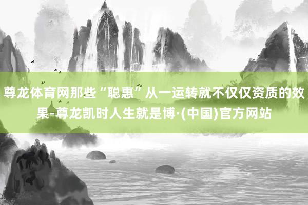 尊龙体育网那些“聪惠”从一运转就不仅仅资质的效果-尊龙凯时人生就是博·(中国)官方网站