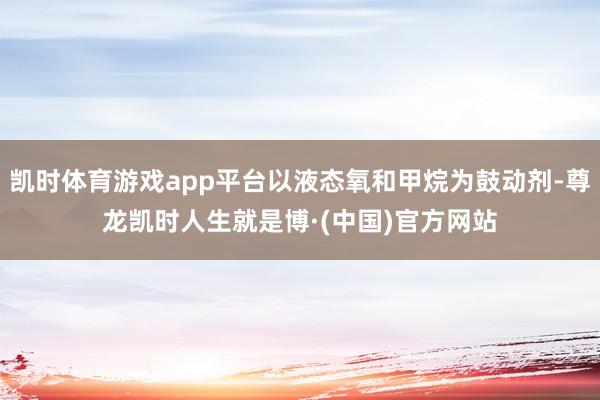 凯时体育游戏app平台以液态氧和甲烷为鼓动剂-尊龙凯时人生就是博·(中国)官方网站
