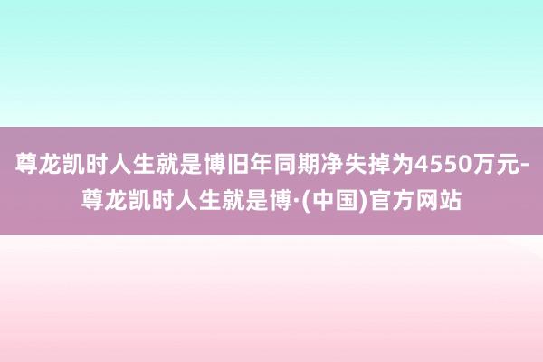 尊龙凯时人生就是博旧年同期净失掉为4550万元-尊龙凯时人生就是博·(中国)官方网站