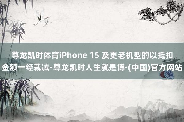 尊龙凯时体育iPhone 15 及更老机型的以抵扣金额一经裁减-尊龙凯时人生就是博·(中国)官方网站
