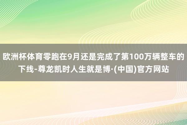 欧洲杯体育零跑在9月还是完成了第100万辆整车的下线-尊龙凯时人生就是博·(中国)官方网站