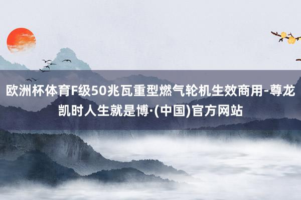 欧洲杯体育F级50兆瓦重型燃气轮机生效商用-尊龙凯时人生就是博·(中国)官方网站