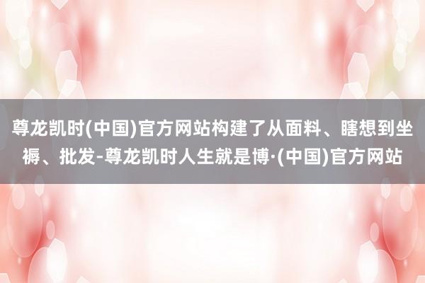 尊龙凯时(中国)官方网站构建了从面料、瞎想到坐褥、批发-尊龙凯时人生就是博·(中国)官方网站