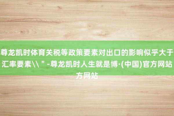 尊龙凯时体育关税等政策要素对出口的影响似乎大于汇率要素\＂-尊龙凯时人生就是博·(中国)官方网站