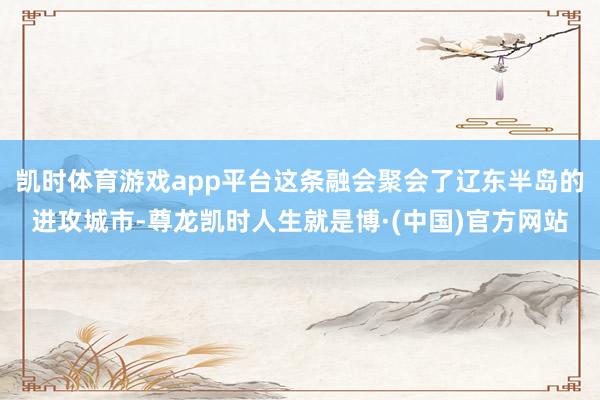 凯时体育游戏app平台这条融会聚会了辽东半岛的进攻城市-尊龙凯时人生就是博·(中国)官方网站