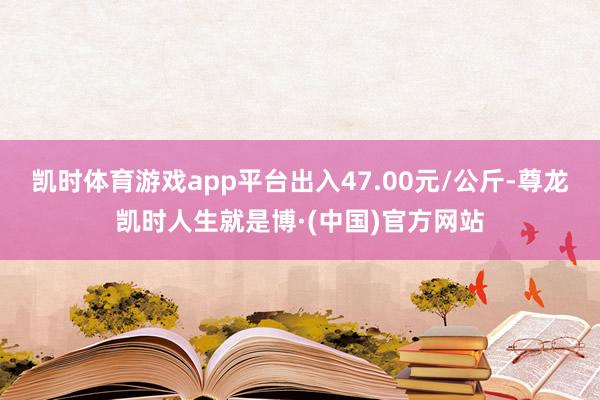 凯时体育游戏app平台出入47.00元/公斤-尊龙凯时人生就是博·(中国)官方网站