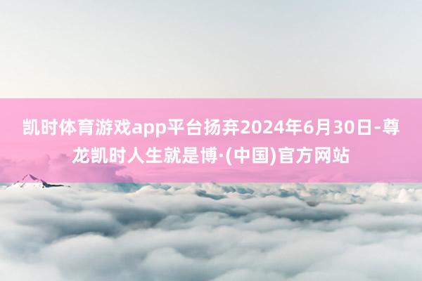 凯时体育游戏app平台扬弃2024年6月30日-尊龙凯时人生就是博·(中国)官方网站