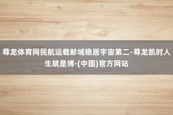 尊龙体育网民航运载畛域稳居宇宙第二-尊龙凯时人生就是博·(中国)官方网站