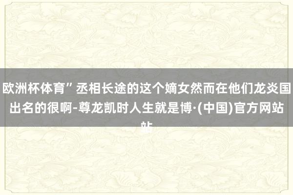 欧洲杯体育”丞相长途的这个嫡女然而在他们龙炎国出名的很啊-尊龙凯时人生就是博·(中国)官方网站