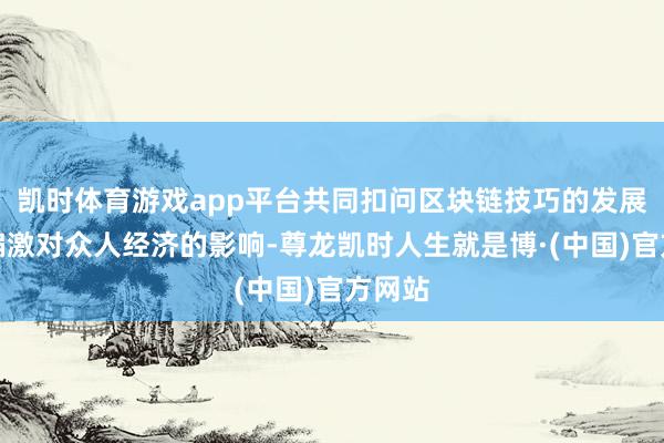 凯时体育游戏app平台共同扣问区块链技巧的发展变革偏激对众人经济的影响-尊龙凯时人生就是博·(中国)官方网站