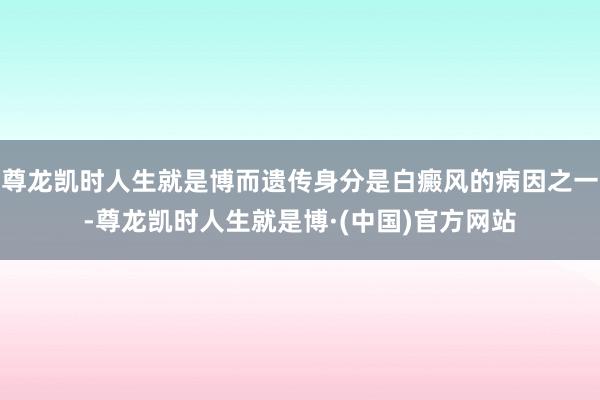 尊龙凯时人生就是博而遗传身分是白癜风的病因之一-尊龙凯时人生就是博·(中国)官方网站