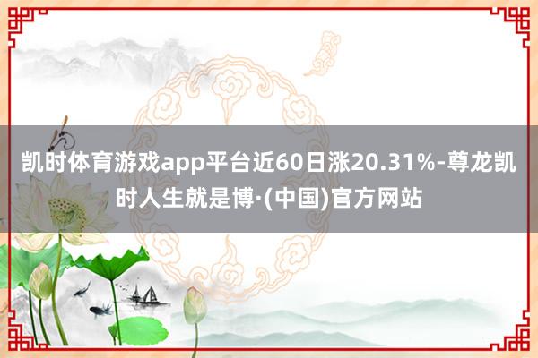 凯时体育游戏app平台近60日涨20.31%-尊龙凯时人生就是博·(中国)官方网站