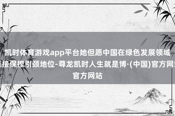 凯时体育游戏app平台她但愿中国在绿色发展领域连接保捏引颈地位-尊龙凯时人生就是博·(中国)官方网站