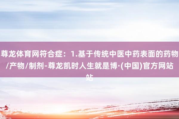尊龙体育网符合症：1.基于传统中医中药表面的药物/产物/制剂-尊龙凯时人生就是博·(中国)官方网站