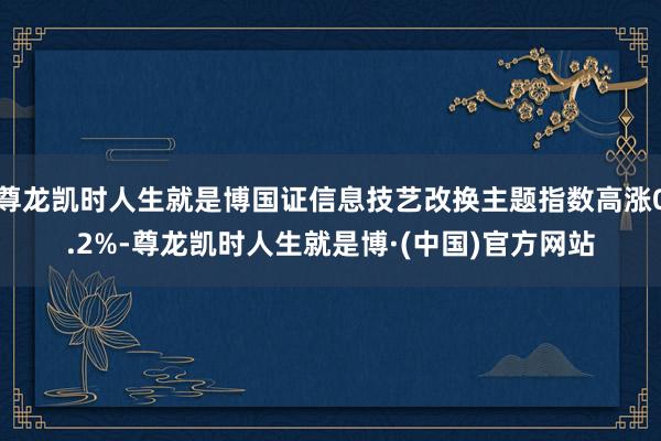 尊龙凯时人生就是博国证信息技艺改换主题指数高涨0.2%-尊龙凯时人生就是博·(中国)官方网站