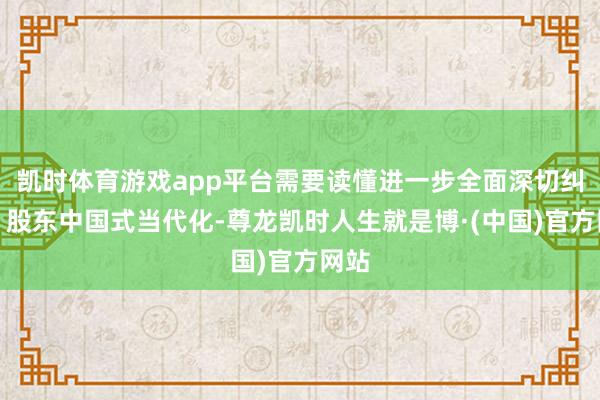 凯时体育游戏app平台需要读懂进一步全面深切纠正、股东中国式当代化-尊龙凯时人生就是博·(中国)官方网站