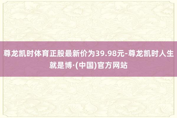 尊龙凯时体育正股最新价为39.98元-尊龙凯时人生就是博·(中国)官方网站