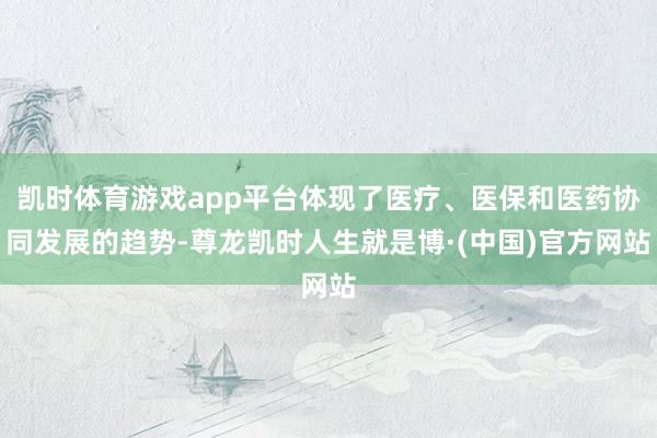 凯时体育游戏app平台体现了医疗、医保和医药协同发展的趋势-尊龙凯时人生就是博·(中国)官方网站