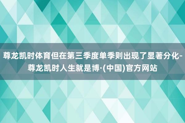 尊龙凯时体育但在第三季度单季则出现了显著分化-尊龙凯时人生就是博·(中国)官方网站