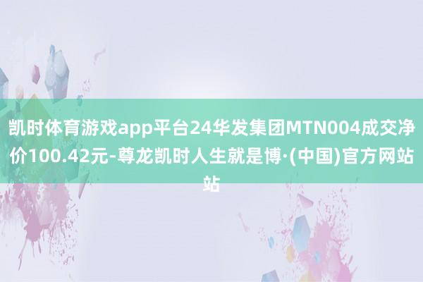凯时体育游戏app平台24华发集团MTN004成交净价100.42元-尊龙凯时人生就是博·(中国)官方网站