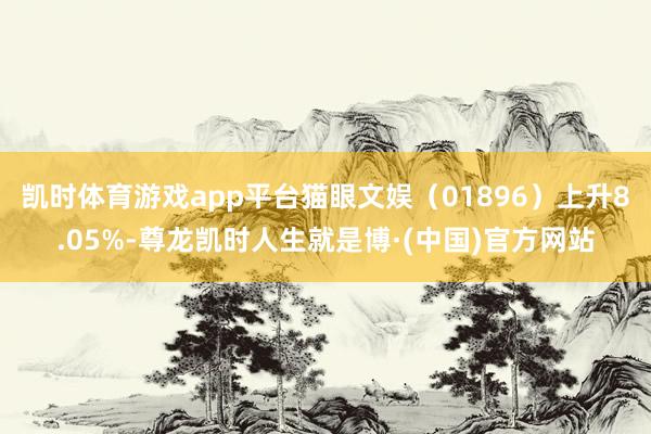 凯时体育游戏app平台猫眼文娱（01896）上升8.05%-尊龙凯时人生就是博·(中国)官方网站