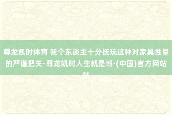 尊龙凯时体育 我个东谈主十分抚玩这种对家具性量的严谨把关-尊龙凯时人生就是博·(中国)官方网站
