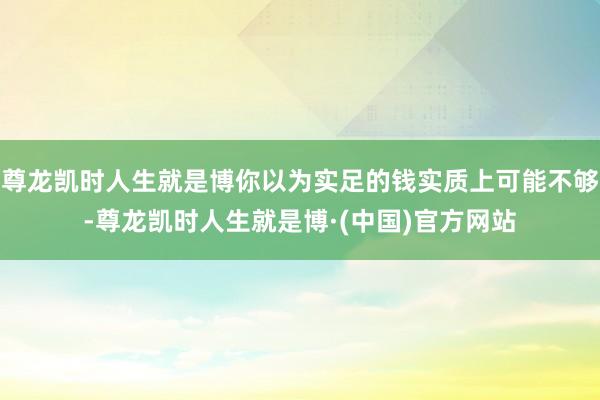 尊龙凯时人生就是博你以为实足的钱实质上可能不够-尊龙凯时人生就是博·(中国)官方网站