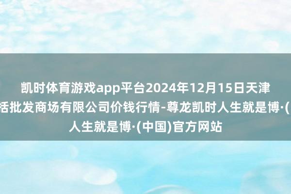 凯时体育游戏app平台2024年12月15日天津市红旗农贸概括批发商场有限公司价钱行情-尊龙凯时人生就是博·(中国)官方网站