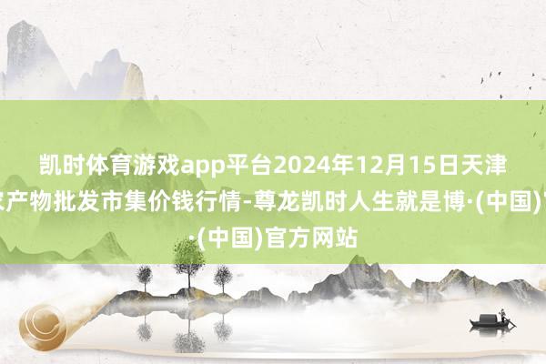 凯时体育游戏app平台2024年12月15日天津何庄子农产物批发市集价钱行情-尊龙凯时人生就是博·(中国)官方网站