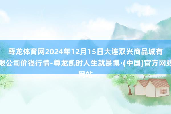 尊龙体育网2024年12月15日大连双兴商品城有限公司价钱行情-尊龙凯时人生就是博·(中国)官方网站