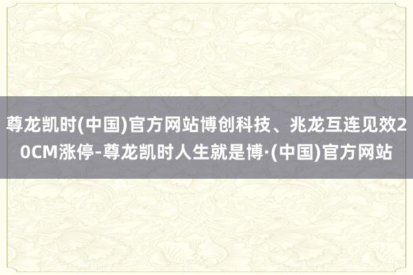 尊龙凯时(中国)官方网站博创科技、兆龙互连见效20CM涨停-尊龙凯时人生就是博·(中国)官方网站