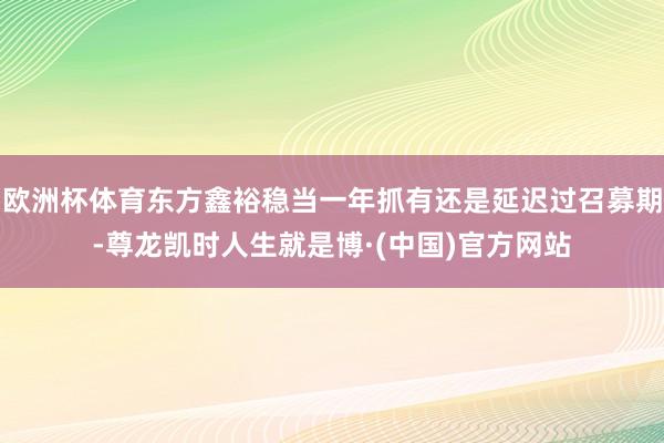 欧洲杯体育东方鑫裕稳当一年抓有还是延迟过召募期-尊龙凯时人生就是博·(中国)官方网站