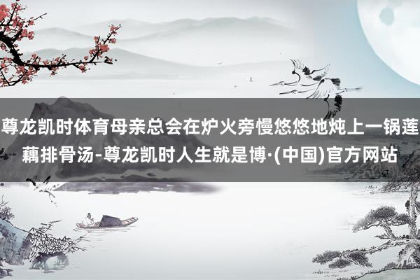 尊龙凯时体育母亲总会在炉火旁慢悠悠地炖上一锅莲藕排骨汤-尊龙凯时人生就是博·(中国)官方网站